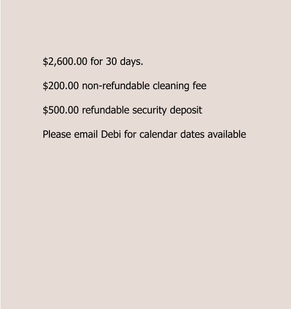 $2,600.00 for 30 days.  $200.00 non-refundable cleaning fee  $500.00 refundable security deposit  Please email Debi for calendar dates available